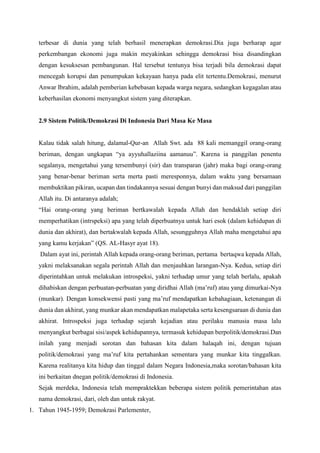 terbesar di dunia yang telah berhasil menerapkan demokrasi.Dia juga berharap agar
perkembangan ekonomi juga makin meyakinkan sehingga demokrasi bisa disandingkan
dengan kesuksesan pembangunan. Hal tersebut tentunya bisa terjadi bila demokrasi dapat
mencegah korupsi dan penumpukan kekayaan hanya pada elit tertentu.Demokrasi, menurut
Anwar Ibrahim, adalah pemberian kebebasan kepada warga negara, sedangkan kegagalan atau
keberhasilan ekonomi menyangkut sistem yang diterapkan.
2.9 Sistem Politik/Demokrasi Di Indonesia Dari Masa Ke Masa
Kalau tidak salah hitung, dalamal-Qur-an Allah Swt. ada 88 kali memanggil orang-orang
beriman, dengan ungkapan “ya ayyuhallaziina aamanuu”. Karena ia panggilan penentu
segalanya, mengetahui yang tersembunyi (sir) dan transparan (jahr) maka bagi orang-orang
yang benar-benar beriman serta merta pasti meresponnya, dalam waktu yang bersamaan
membuktikan pikiran, ucapan dan tindakannya sesuai dengan bunyi dan maksud dari panggilan
Allah itu. Di antaranya adalah;
“Hai orang-orang yang beriman bertkawalah kepada Allah dan hendaklah setiap diri
memperhatikan (intrspeksi) apa yang telah diperbuatnya untuk hari esok (dalam kehidupan di
dunia dan akhirat), dan bertakwalah kepada Allah, sesungguhnya Allah maha mengetahui apa
yang kamu kerjakan” (QS. AL-Hasyr ayat 18).
Dalam ayat ini, perintah Allah kepada orang-orang beriman, pertama bertaqwa kepada Allah,
yakni melaksanakan segala perintah Allah dan menjauhkan larangan-Nya. Kedua, setiap diri
diperintahkan untuk melakukan introspeksi, yakni terhadap umur yang telah berlalu, apakah
dihabiskan dengan perbuatan-perbuatan yang diridhai Allah (ma’ruf) atau yang dimurkai-Nya
(munkar). Dengan konsekwensi pasti yang ma’ruf mendapatkan kebahagiaan, ketenangan di
dunia dan akhirat, yang munkar akan mendapatkan malapetaka serta kesengsaraan di dunia dan
akhirat. Introspeksi juga terhadap sejarah kejadian atau perilaku manusia masa lalu
menyangkut berbagai sisi/aspek kehidupannya, termasuk kehidupan berpolitik/demokrasi.Dan
inilah yang menjadi sorotan dan bahasan kita dalam halaqah ini, dengan tujuan
politik/demokrasi yang ma’ruf kita pertahankan sementara yang munkar kita tinggalkan.
Karena realitanya kita hidup dan tinggal dalam Negara Indonesia,maka sorotan/bahasan kita
ini berkaitan dnegan politik/demokrasi di Indonesia.
Sejak merdeka, Indonesia telah mempraktekkan beberapa sistem politik pemerintahan atas
nama demokrasi, dari, oleh dan untuk rakyat.
1. Tahun 1945-1959; Demokrasi Parlementer,
 