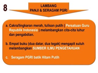 LAMBANG
PANJI & SERAGAM PGRI
a. Cakra/lingkaran merah, tulisan putih ( Persatuan Guru
Republik Indonesia ) melambangkan cita-cita luhur
dan pengabdian.
b. Empat buku (dua datar, dua tegak) mengapit suluh
melambangkan SUMBER ILMU PENGETAHUAN
c. Seragam PGRI batik Hitam Putih
 