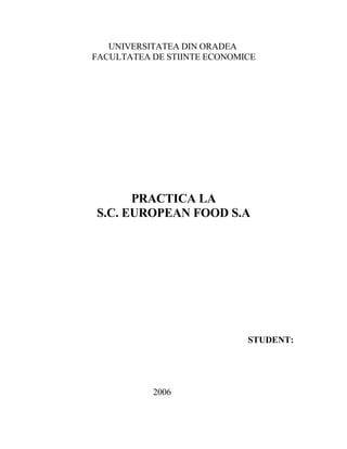 UNIVERSITATEA DIN ORADEA
FACULTATEA DE STIINTE ECONOMICE




      PRACTICA LA
S.C. EUROPEAN FOOD S.A




                             STUDENT:




           2006
 