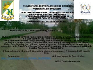 UNIVERSITATEA DE STIINTAGRONOMICE SI MEDICINA
VETERINARA DIN BUCURESTI
FACULTATEA DE MANAGEMNT,INGINERIE ECONOMICA IN
AGRICULTURA SI DEZVOLTARE RURALA
SPECIALIZARE:INGINERIE SI MANAGEMENT IN
ALIMENTATIE PUBLICA SI AGROTURISM
AUTHORS:NECULAI VALENTIN GRUPA 8112
Keyworlds:ruble,currency,monetary,sphere
Rubla is a village in Valea Ramnicului commune in Buzau Country,Muntenia,Romania.
It is just south of the town of Ramncicu Sarat.
The name Rubla comes from a currency that was used in Russia. The ruble (plural
rubles) is a monetary unit. The ruble was used in the Russian Empire, the Soviet
Union, and is today the national currency in some of the post-Soviet independent
countries, or in Russia's sphere of influence (for example in the self-proclaimed South
Ossetia, Abkhazia or Transnistria)
It has a distance of about 7 kilometers where approximately 1 thousand 500 people
live,
Referencer: Ack nowlegments Coordinator:
https: //ro.wikipedia.org /w iki/Rubla,_Buz%C4%83u
Mihai Daniel-Frumuselu
 