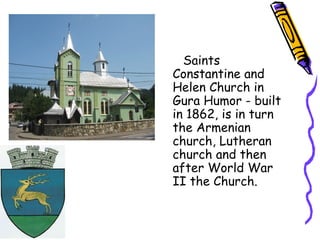 Saints
Constantine and
Helen Church in
Gura Humor - built
in 1862, is in turn
the Armenian
church, Lutheran
church and then
after World War
II the Church.
 