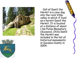 Cell of Daniil the
Hermit is a cave dug
into the rock Viţău
valley in which it lived
as a hermit Daniil the
Hermit. It is located
at a distance of about
1 km Putna Monastery
(Suceava) .Chilia Daniil
the Hermit was
included in the list of
historical monuments
in Suceava County in
2004.
 