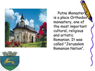 Putna Monastery
is a place Orthodox
monastery, one of
the most important
cultural, religious
and artistic
Romanian. It was
called "Jerusalem
Romanian Nation“.
 