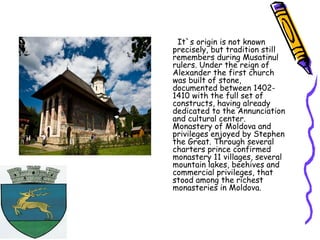 It`s origin is not known
precisely, but tradition still
remembers during Musatinul
rulers. Under the reign of
Alexander the first church
was built of stone,
documented between 1402-
1410 with the full set of
constructs, having already
dedicated to the Annunciation
and cultural center.
Monastery of Moldova and
privileges enjoyed by Stephen
the Great. Through several
charters prince confirmed
monastery 11 villages, several
mountain lakes, beehives and
commercial privileges, that
stood among the richest
monasteries in Moldova.
 