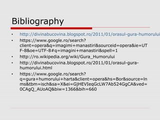 Bibliography
• http://divinabucovina.blogspot.ro/2011/01/orasul-gura-humorului
• https://www.google.ro/search?
client=opera&q=imagimi+manastiri&sourceid=opera&ie=UT
F-8&oe=UTF-8#q=imagini+manastiri&spell=1
• http://ro.wikipedia.org/wiki/Gura_Humorului
• http://divinabucovina.blogspot.ro/2011/01/orasul-gura-
humorului.html
• https://www.google.ro/search?
q=gura+humorului+harta&client=opera&hs=Bor&source=ln
ms&tbm=isch&sa=X&ei=GjHEVIeqGcLW7Ab524GgCA&ved=
0CAgQ_AUoAQ&biw=1366&bih=660
 