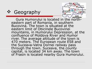  Geography
Gura Humorului is located in the north-
eastern part of Romania, in southern
Bucovina. The town is situated at the
eastern limit of Obicinele Bucovinei
mountains, in Humorului Depression, at the
confluence of Moldova River and Humor
river. The average altitude of the town is
470 meters. The European route E58 and
the Suceava-Vatra Dornei railway pass
through the town. Suceava, the county
capital, is located 34 km away. The town
of Frasin is located nearby Gura Humorului.
 