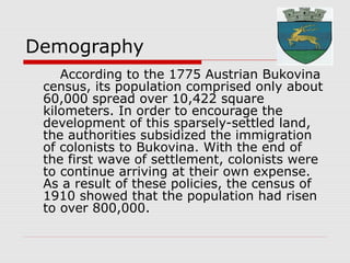 Demography
According to the 1775 Austrian Bukovina
census, its population comprised only about
60,000 spread over 10,422 square
kilometers. In order to encourage the
development of this sparsely-settled land,
the authorities subsidized the immigration
of colonists to Bukovina. With the end of
the first wave of settlement, colonists were
to continue arriving at their own expense.
As a result of these policies, the census of
1910 showed that the population had risen
to over 800,000.
 