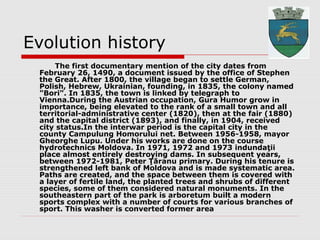 Evolution history
The first documentary mention of the city dates from
February 26, 1490, a document issued by the office of Stephen
the Great. After 1800, the village began to settle German,
Polish, Hebrew, Ukrainian, founding, in 1835, the colony named
"Bori". In 1835, the town is linked by telegraph to
Vienna.During the Austrian occupation, Gura Humor grow in
importance, being elevated to the rank of a small town and all
territorial-administrative center (1820), then at the fair (1880)
and the capital district (1893), and finally, in 1904, received
city status.In the interwar period is the capital city in the
county Campulung Homorului net. Between 1956-1958, mayor
Gheorghe Lupu. Under his works are done on the course
hydrotechnics Moldova. In 1971, 1972 and 1973 indundaţii
place almost entirely destroying dams. In subsequent years,
between 1972-1981, Peter Ţăranu primary. During his tenure is
strengthened left bank of Moldova and is made systematic area.
Paths are created, and the space between them is covered with
a layer of fertile land, the planted trees and shrubs of different
species, some of them considered natural monuments. In the
southeastern part of the park is arboretum built a modern
sports complex with a number of courts for various branches of
sport. This washer is converted former area
 