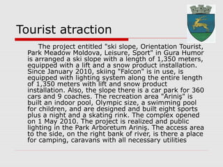 Tourist atraction
The project entitled "ski slope, Orientation Tourist,
Park Meadow Moldova, Leisure, Sport" in Gura Humor
is arranged a ski slope with a length of 1,350 meters,
equipped with a lift and a snow product installation.
Since January 2010, skiing "Falcon" is in use, is
equipped with lighting system along the entire length
of 1,350 meters with lift and snow product
installation. Also, the slope there is a car park for 360
cars and 9 coaches. The recreation area "Ariniş" is
built an indoor pool, Olympic size, a swimming pool
for children, and are designed and built eight sports
plus a night and a skating rink. The complex opened
on 1 May 2010. The project is realized and public
lighting in the Park Arboretum Ariniş. The access area
to the side, on the right bank of river, is there a place
for camping, caravans with all necessary utilities
 
