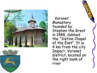 Voronet
Monastery
founded by
Stephen the Great
in 1488, dubbed
the "Sistine Chapel
of the East". It is
4 km from the city
Impact, Voroneţ
district, located on
the right bank of
river
 