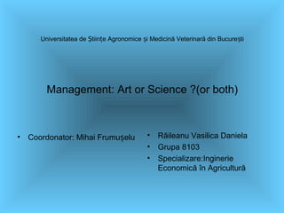 Universitatea de tiin e Agronomice i Medicină Veterinară din Bucure tiȘ ț ș ș
Management: Art or Science ?(or both)
• Coordonator: Mihai Frumu eluș • Răileanu Vasilica Daniela
• Grupa 8103
• Specializare:Inginerie
Economică în Agricultură
 