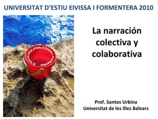 La narración colectiva y colaborativa UNIVERSITAT D’ESTIU EIVISSA I FORMENTERA 2010 Prof. Santos Urbina Universitat de les Illes Balears 