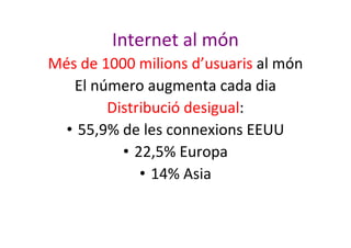 Internet al món
Més de 1000 milions d’usuaris al món
El número augmenta cada dia
Distribució desigual:
• 55,9% de les conn...
