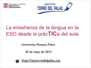La enseñanza de la lengua en la
ESO desde la prácTICa del aula
Universitat Pompeu Fabra
20 de mayo de 2014
http://iestorredelpalau.cat
 