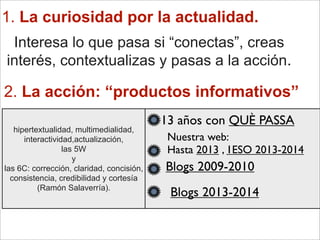 1. La curiosidad por la actualidad.
Interesa lo que pasa si “conectas”, creas
interés, contextualizas y pasas a la acción.
2. La acción: “productos informativos”
13 años con QUÈ PASSA
hipertextualidad, multimedialidad,
interactividad,actualización,
las 5W
y
las 6C: corrección, claridad, concisión,
consistencia, credibilidad y cortesía
(Ramón Salaverría).
Nuestra web:
Hasta 2013 , 1ESO 2013-2014
Blogs 2009-2010
Blogs 2013-2014
 