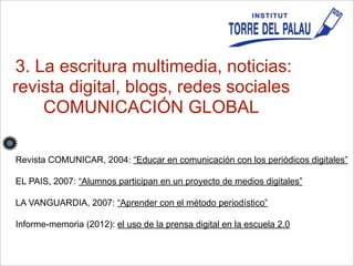 3. La escritura multimedia, noticias:
revista digital, blogs, redes sociales
COMUNICACIÓN GLOBAL
Revista COMUNICAR, 2004: “Educar en comunicación con los periódicos digitales”
EL PAIS, 2007: “Alumnos participan en un proyecto de medios digitales”
LA VANGUARDIA, 2007: “Aprender con el método periodístico”
Informe-memoria (2012): el uso de la prensa digital en la escuela 2.0
 