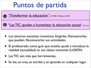 Puntos de partida
• Los alumnos necesitan incentivos. Exigirles. Demostrarles
que pueden. Reconocerles sus actividades.
• El profesorado como guía que enseña, ayuda e introduce la
realidad (actualidad) en sus clases: transmite ILUSIÓN.
• Las TIC son más que herramientas.
• Se lee, se crea, se escribe y se aprende en cualquier lugar.
• “Transformar la educación” EL PAÍS, 19 febrero 2014
• “Las TIC ayudan a humanizar la educación actual” CITA, 2014
 