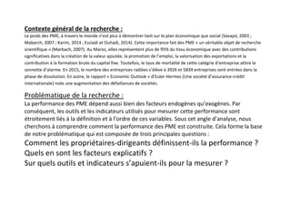 Contexte général de la recherche :
Le poids des PME, à travers le monde n’est plus à démontrer tant sur le plan économique que social (Savajol, 2003 ;
Mabarch, 2007 ; Karim, 2014 ; Ezziadi et Ouhadi, 2014). Cette importance fait des PME « un véritable objet de recherche
scientifique » (Marbach, 2007). Au Maroc, elles représentent plus de 95% du tissu économique avec des contributions
significatives dans la création de la valeur ajoutée, la promotion de l’emploi, la valorisation des exportations et la
contribution à la formation brute du capital fixe. Toutefois, le taux de mortalité de cette catégrie d’entreprise attire la
sonnette d’alarme. En 2015, le nombre des entreprises radiées s’élève à 3926 et 5839 entreprises sont entrées dans la
phase de dissolution. En outre, le rapport « Economic Outlook » d’Euler Hermes (Une société d’assurance-crédit
internationale) note une augmentation des défaillances de sociétés.
Problématique de la recherche :
La performance des PME dépend aussi bien des facteurs endogènes qu’exogènes. Par
conséquent, les outils et les indicateurs utilisés pour mesurer cette performance sont
étroitement liés à la définition et à l’ordre de ces variables. Sous cet angle d’analyse, nous
cherchons à comprendre comment la performance des PME est construite. Cela forme la base
de notre problématique qui est composée de trois principales questions :
Comment les propriétaires-dirigeants définissent-ils la performance ?
Quels en sont les facteurs explicatifs ?
Sur quels outils et indicateurs s’apuient-ils pour la mesurer ?
 
