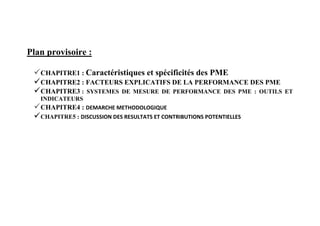 Plan provisoire :
CHAPITRE1 : Caractéristiques et spécificités des PME
CHAPITRE2 : FACTEURS EXPLICATIFS DE LA PERFORMANCE DES PME
CHAPITRE3 : SYSTEMES DE MESURE DE PERFORMANCE DES PME : OUTILS ET
INDICATEURS
CHAPITRE4 : DEMARCHE METHODOLOGIQUE
CHAPITRE5 : DISCUSSION DES RESULTATS ET CONTRIBUTIONS POTENTIELLES
 