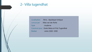 2- Villa tugendhat
Localisation : Brno , répubique tchéque
concue par : Mies van der Rohe
Style : moderne
Construit pour : Grete Weiss et Fritz Tugendhat
Réalisé : entre 1928 -1930
 