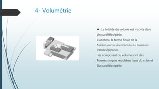 4- Volumétrie
 La totalité du volume est inscrite dans
Un parallélépipéde.
Il aobtenu la forme finale de la
Maison par la soustraction de plusieurs
Parallélépipédes
les composant du volume sont des
Formes simples réguliéres issus du cube et
Du parallélépipéde
 