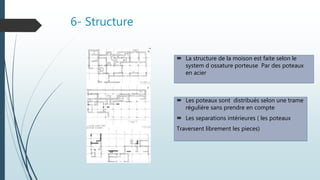 6- Structure
 Les poteaux sont distribués selon une trame
réguliére sans prendre en compte
 Les separations intérieures ( les poteaux
Traversent librement les pieces)
 La structure de la moison est faite selon le
system d ossature porteuse Par des poteaux
en acier
 