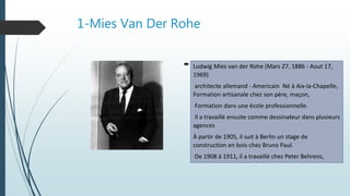 1-Mies Van Der Rohe
 l
Ludwig Mies van der Rohe (Mars 27, 1886 - Aout 17,
1969)
architecte allemand - Americain Né à Aix-la-Chapelle,
Formation artisanale chez son père, maçon,
Formation dans une école professionnelle.
Il a travaillé ensuite comme dessinateur dans plusieurs
agences
À partir de 1905, il suit à Berlin un stage de
construction en bois chez Bruno Paul.
De 1908 à 1911, il a travaillé chez Peter Behrens,
 