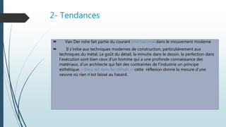 2- Tendances
 Van Der rohe fait partie du courant international dans le mouvement moderne
 Il s'initie aux techniques modernes de construction, particulièrement aux
techniques du métal. Le goût du détail, la minutie dans le dessin, la perfection dans
l'exécution sont bien ceux d'un homme qui a une profonde connaissance des
matériaux, d'un architecte qui fait des contraintes de l'industrie un principe
esthétique. « Dieu est dans les détails »: cette réflexion donne la mesure d'une
oeuvre où rien n'est laissé au hasard.
 