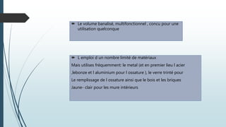  Le volume banalisé, multifonctionnel , concu pour une
utilisation quelconque
 L emploi d un nombre limité de matériaux
Mais utilises fréquemment: le metal (et en premier lieu l acier
,lebonze et l aluminium pour l ossature ), le verre trinté pour
Le remplissage de l ossature ainsi que le bois et les briques
Jaune- clair pour les mure intérieurs
 