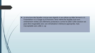  La structure des façades conçue sans égards ni aux pièces qu'elles ferment ni à
l'orientation ni à l'usage ou la fonction. Ainsi même les façades Sud sont
entièrement vitrées sans éléments protecteurs contre le soleil. Cette solution est
peut-être imaginable avec une climatisation intérieure appropriée, mais
inacceptable sans celle-ci. ap
 