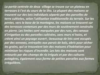La partie centrale de deux village se trouve sur un plateau en
terrasses à l'est du cours de la Sho. La plupart des maisons se
trouvent sur des lots individuels séparés par des parcelles de
terre cultivées, selon l'utilisation traditionnelle du terrain. Sur les
pentes, vers la base de la montagne, les maisons se trouvent sur
des terrasses contenues par des murs de soutènement construits
en pierre. Les limites sont marquées par des rues, des canaux
d'irrigation ou des parcelles cultivées, sans murs ni haies, et
créent ainsi un paysage ouvert ; beaucoup de lots sont occupés
par des annexes, entrepôts aux parois de bois, abris pour sécher
les grains, qui se trouvaient loin des maisons d'habitation pour
minimiser les risques d'incendie. Les lots des maisons sont
entourés par des champs de riz irrigués et par des cultures
potagères, également sous forme de petites parcelles aux formes
irrégulières.
 