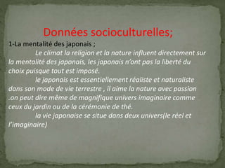 Données socioculturelles;
1-La mentalité des japonais ;
Le climat la religion et la nature influent directement sur
la mentalité des japonais, les japonais n’ont pas la liberté du
choix puisque tout est imposé.
le japonais est essentiellement réaliste et naturaliste
dans son mode de vie terrestre , il aime la nature avec passion
.on peut dire même de magnifique univers imaginaire comme
ceux du jardin ou de la cérémonie de thé.
la vie japonaise se situe dans deux univers(le réel et
l’imaginaire)
 