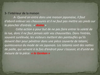 3- l’intérieur de la maison
A- Quand on entre dans une maison japonaise, il faut
d’abord enlever ses chaussures et il ne faut pas mettre ses pieds sur
le plancher d’entrée. « doma »
Cette action a pour but de ne pas faire entrer la saleté de
la rue, donc il ne faut jamais salir vos chaussettes. Dans l’entrée,
souvent surélevée, les visiteurs mettent des pantoufles qu’ils
doivent ôter pour pénétrer dans une pièce couverte de tatami,
quintessence du mode de vie japonais. Les tatamis sont des nattes
de paille, qui servent à la fois d’endroit pour s’asseoir, et d’unité de
mesure de la pièce. « le Genkan »
 
