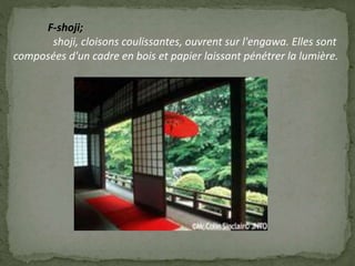 F-shoji;
shoji, cloisons coulissantes, ouvrent sur l'engawa. Elles sont
composées d'un cadre en bois et papier laissant pénétrer la lumière.
 