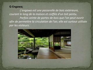 G-Engawa;
L'engawa est une passerelle de bois extérieure,
courant le long de la maison et coiffée d'un toit pentu.
Parfois ceinte de portes de bois que l'on peut ouvrir
afin de permettre la circulation de l'air, elle est surtout utilisée
par les visiteurs.
 