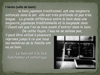 I-Sento (salle de bain):
le bain japonais traditionnel, est une baignoire
enfoncés dans le sol. elle est très profonde et pas très
longue. La grande différence entre le bain dans une
baignoire japonaise traditionnelle et la baignade dans
l'Ouest est que l'on se lave avant d'entrer dans le bain.
De cette façon, l'eau ne se salisse pas,
il peut être utilisé à plusieurs
reprises jusqu'à ce que tous
les membres de la famille ont
eu un bain.
Le bain est à la fois
fonctionnel et esthétique.
 