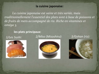 la cuisine japonaise:
La cuisine japonaise est saine et très variée, mais
traditionnellement l'essentiel des plats sont à base de poissons et
de fruits de mers accompagné de riz. Riche en vitamines et
oméga 3.
les plats principaux:
1/Les Sushi: 2/Miso (Misoshiru): 3/Gohan (riz):
 