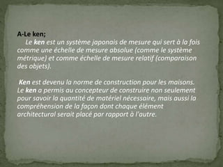 A-Le ken;
Le ken est un système japonais de mesure qui sert à la fois
comme une échelle de mesure absolue (comme le système
métrique) et comme échelle de mesure relatif (comparaison
des objets).
Ken est devenu la norme de construction pour les maisons.
Le ken a permis au concepteur de construire non seulement
pour savoir la quantité de matériel nécessaire, mais aussi la
compréhension de la façon dont chaque élément
architectural serait placé par rapport à l'autre.
 