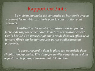 Rapport ext /int ;
La maison japonaise est construite en harmonie avec la
nature et les matériaux utilisés pour la construction sont
naturels .
L'utilisation des matériaux naturels est un premier
facteur de rapprochement avec la nature.et l’environnement
Car la beauté d'un intérieur japonais réside dans les effets de la
lumière filtrée par les nombreuses parois coulissantes ou
paravents.
la vue sur le jardin dont la place est essentielle dans
l’habitation japonaise. Elle s'intègre en effet généralement dans
le jardin ou le paysage environnant. à l'intérieur.
 