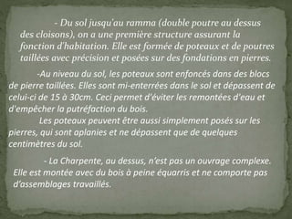- Du sol jusqu'au ramma (double poutre au dessus
des cloisons), on a une première structure assurant la
fonction d'habitation. Elle est formée de poteaux et de poutres
taillées avec précision et posées sur des fondations en pierres.
-Au niveau du sol, les poteaux sont enfoncés dans des blocs
de pierre taillées. Elles sont mi-enterrées dans le sol et dépassent de
celui-ci de 15 à 30cm. Ceci permet d'éviter les remontées d'eau et
d'empêcher la putréfaction du bois.
Les poteaux peuvent être aussi simplement posés sur les
pierres, qui sont aplanies et ne dépassent que de quelques
centimètres du sol.
- La Charpente, au dessus, n’est pas un ouvrage complexe.
Elle est montée avec du bois à peine équarris et ne comporte pas
d’assemblages travaillés.
 