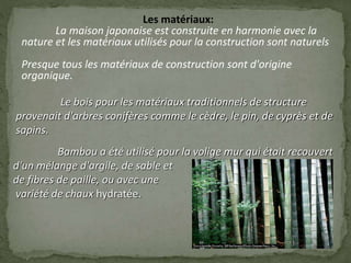 Les matériaux:
La maison japonaise est construite en harmonie avec la
nature et les matériaux utilisés pour la construction sont naturels
Presque tous les matériaux de construction sont d'origine
organique.
Le bois pour les matériaux traditionnels de structure
provenait d'arbres conifères comme le cèdre, le pin, de cyprès et de
sapins.
Bambou a été utilisé pour la volige mur qui était recouvert
d'un mélange d'argile, de sable et
de fibres de paille, ou avec une
variété de chaux hydratée.
 
