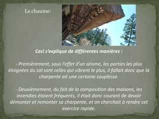 Ceci s’explique de différentes manières :
- Premièrement, sous l’effet d’un séisme, les parties les plus
éloignées du sol sont celles qui vibrent le plus, il fallait donc que la
charpente ait une certaine souplesse.
- Deuxièmement, du fait de la composition des maisons, les
incendies étaient fréquents, il était donc courant de devoir
démonter et remonter sa charpente, et on cherchait à rendre cet
exercice rapide.
Le chaume:
 