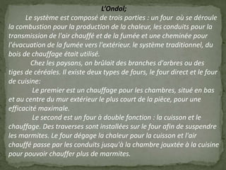 L’Ondol;
Le système est composé de trois parties : un four où se déroule
la combustion pour la production de la chaleur, les conduits pour la
transmission de l'air chauffé et de la fumée et une cheminée pour
l'évacuation de la fumée vers l'extérieur. le système traditionnel, du
bois de chauffage était utilisé.
Chez les paysans, on brûlait des branches d'arbres ou des
tiges de céréales. Il existe deux types de fours, le four direct et le four
de cuisine:
Le premier est un chauffage pour les chambres, situé en bas
et au centre du mur extérieur le plus court de la pièce, pour une
efficacité maximale.
Le second est un four à double fonction : la cuisson et le
chauffage. Des traverses sont installées sur le four afin de suspendre
les marmites. Le four dégage la chaleur pour la cuisson et l'air
chauffé passe par les conduits jusqu'à la chambre jouxtée à la cuisine
pour pouvoir chauffer plus de marmites.
 