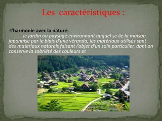 Les caractéristiques :
-l’harmonie avec la nature:
le jardin ou paysage environnant auquel se lie la maison
japonaise par le biais d’une véranda, les matériaux utilisés sont
des matériaux naturels faisant l’objet d’un soin particulier, dont on
conserve la sobriété des couleurs et
 