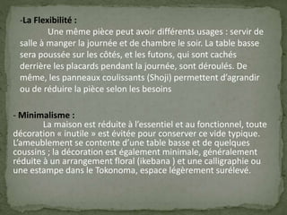 -La Flexibilité :
Une même pièce peut avoir différents usages : servir de
salle à manger la journée et de chambre le soir. La table basse
sera poussée sur les côtés, et les futons, qui sont cachés
derrière les placards pendant la journée, sont déroulés. De
même, les panneaux coulissants (Shoji) permettent d’agrandir
ou de réduire la pièce selon les besoins
- Minimalisme :
La maison est réduite à l’essentiel et au fonctionnel, toute
décoration « inutile » est évitée pour conserver ce vide typique.
L’ameublement se contente d’une table basse et de quelques
coussins ; la décoration est également minimale, généralement
réduite à un arrangement floral (ikebana ) et une calligraphie ou
une estampe dans le Tokonoma, espace légèrement surélevé.
 