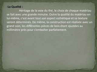 -La Qualité :
Héritage de la voie du thé, le choix de chaque matériau
se fait avec une grande minutie. Outre la qualité du matériau en
lui-même, c’est avant tout son aspect esthétique et sa texture
seront déterminés. De même, la construction est réalisée avec un
grand soin, les différentes pièces de bois étant ajustées au
millimètre près pour s’emboîter parfaitement.
 