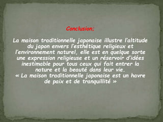 Conclusion;
La maison traditionnelle japonaise illustre l’altitude
du japon envers l’esthétique religieux et
l’environnement naturel, elle est en quelque sorte
une expression religieuse et un réservoir d’idées
inestimable pour tous ceux qui fait entrer la
nature et la beauté dans leur vie.
« La maison traditionnelle japonaise est un havre
de paix et de tranquillité »
 