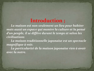 Introduction ;
La maison est non seulement un lieu pour habiter
mais aussi un espace qui montre la culture et la pensé
d’un peuple, il se diffère durant le temps et selon les
civilisations
La maison traditionnelle japonaise est un spectacle
magnifique à voir.
La particularité de la maison japonaise rien à avoir
avec la notre.
 