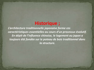 Historique ;
L’architecture traditionnelle japonaise forme ces
caractéristiques essentielles au cours d’un processus évolutif.
En dépit de l’influence chinoise, le logement au japon a
toujours été fondée sur le poteau de bois traditionnel dans
la structure.
 