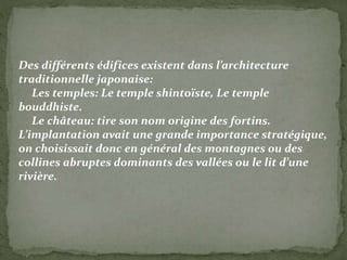 Des différents édifices existent dans l’architecture
traditionnelle japonaise:
Les temples: Le temple shintoïste, Le temple
bouddhiste.
Le château: tire son nom origine des fortins.
L’implantation avait une grande importance stratégique,
on choisissait donc en général des montagnes ou des
collines abruptes dominants des vallées ou le lit d’une
rivière.
 